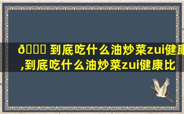 🍀 到底吃什么油炒菜zui
健康,到底吃什么油炒菜zui
健康比较下奶